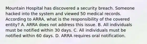 Mountain Hospital has discovered a security breach. Someone hacked into the system and viewed 50 medical records. According to ARRA, what is the responsibility of the covered entity? A. ARRA does not address this issue. B. All individuals must be notified within 30 days. C. All individuals must be notified within 60 days. D. ARRA requires oral notification.