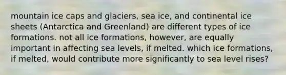 mountain ice caps and glaciers, sea ice, and continental ice sheets (Antarctica and Greenland) are different types of ice formations. not all ice formations, however, are equally important in affecting sea levels, if melted. which ice formations, if melted, would contribute more significantly to sea level rises?