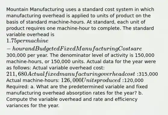 Mountain Manufacturing uses a standard cost system in which manufacturing overhead is applied to units of product on the basis of standard machine-hours. At standard, each unit of product requires one machine-hour to complete. The standard variable overhead is 1.75 per machine-hour and Budgeted Fixed Manufacturing Costs are300,000 per year. The denominator level of activity is 150,000 machine-hours, or 150,000 units. Actual data for the year were as follows: Actual variable overhead cost: 211,680 Actual fixed manufacturing overhead cost:315,000 Actual machine-hours: 126,000 Units produced:120,000 Required: a. What are the predetermined variable and fixed manufacturing overhead absorption rates for the year? b. Compute the variable overhead and rate and efficiency variances for the year.