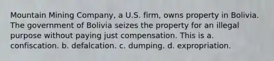 Mountain Mining Company, a U.S. firm, owns property in Bolivia. The government of Bolivia seizes the property for an illegal purpose without paying just compensation. This is a. confiscation. b. defalcation. c. dumping. d. expropriation.