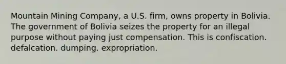 ​Mountain Mining Company, a U.S. firm, owns property in Bolivia. The government of Bolivia seizes the property for an illegal purpose without paying just compensation. This is ​confiscation. ​defalcation. ​dumping. ​expropriation.