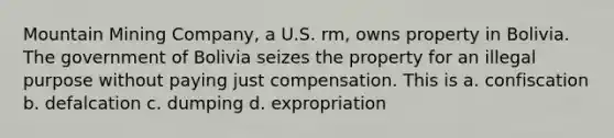 Mountain Mining Company, a U.S. rm, owns property in Bolivia. The government of Bolivia seizes the property for an illegal purpose without paying just compensation. This is a. confiscation b. defalcation c. dumping d. expropriation