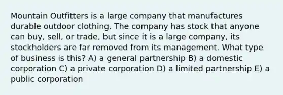 Mountain Outfitters is a large company that manufactures durable outdoor clothing. The company has stock that anyone can buy, sell, or trade, but since it is a large company, its stockholders are far removed from its management. What type of business is this? A) a general partnership B) a domestic corporation C) a private corporation D) a limited partnership E) a public corporation