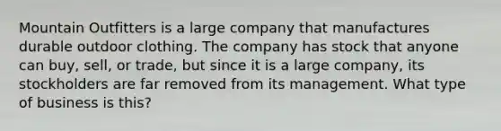 Mountain Outfitters is a large company that manufactures durable outdoor clothing. The company has stock that anyone can buy, sell, or trade, but since it is a large company, its stockholders are far removed from its management. What type of business is this?