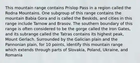 This mountain range contains Prislop Pass in a region called the Rodna Mountains. One subgroup of this range contains the mountain Babia Gora and is called the Beskids, and cities in this range include Tarnow and Brasov. The southern boundary of this range is often considered to be the gorge called the Iron Gates, and its subrange called the Tatras contains its highest peak, Mount Gerlach. Surrounded by the Galician plain and the Pannonian plain, for 10 points, identify this mountain range which extends through parts of Slovakia, Poland, Ukraine, and Romania