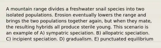 A mountain range divides a freshwater snail species into two isolated populations. Erosion eventually lowers the range and brings the two populations together again, but when they mate, the resulting hybrids all produce sterile young. This scenario is an example of A) sympatric speciation. B) allopatric speciation. C) incipient speciation. D) gradualism. E) punctuated equilibrium