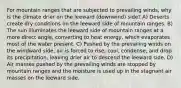 For mountain ranges that are subjected to prevailing winds, why is the climate drier on the leeward (downwind) side? A) Deserts create dry conditions on the leeward side of mountain ranges. B) The sun illuminates the leeward side of mountain ranges at a more direct angle, converting to heat energy, which evaporates most of the water present. C) Pushed by the prevailing winds on the windward side, air is forced to rise, cool, condense, and drop its precipitation, leaving drier air to descend the leeward side. D) Air masses pushed by the prevailing winds are stopped by mountain ranges and the moisture is used up in the stagnant air masses on the leeward side.