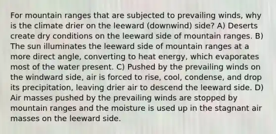 For mountain ranges that are subjected to prevailing winds, why is the climate drier on the leeward (downwind) side? A) Deserts create dry conditions on the leeward side of mountain ranges. B) The sun illuminates the leeward side of mountain ranges at a more direct angle, converting to heat energy, which evaporates most of the water present. C) Pushed by the prevailing winds on the windward side, air is forced to rise, cool, condense, and drop its precipitation, leaving drier air to descend the leeward side. D) Air masses pushed by the prevailing winds are stopped by mountain ranges and the moisture is used up in the stagnant air masses on the leeward side.