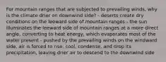 For mountain ranges that are subjected to prevailing winds, why is the climate drier on downwind side? - deserts create dry conditions on the leeward side of mountain ranges - the sun illuminates the leeward side of mountain ranges at a more direct angle, converting to heat energy, which evaporates most of the water present - pushed by the prevailing winds on the windward side, air is forced to rise, cool, condense, and drop its precipitation, leaving drier air to descend to the downwind side