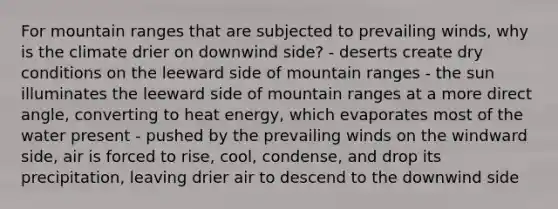 For mountain ranges that are subjected to prevailing winds, why is the climate drier on downwind side? - deserts create dry conditions on the leeward side of mountain ranges - the sun illuminates the leeward side of mountain ranges at a more direct angle, converting to heat energy, which evaporates most of the water present - pushed by the prevailing winds on the windward side, air is forced to rise, cool, condense, and drop its precipitation, leaving drier air to descend to the downwind side