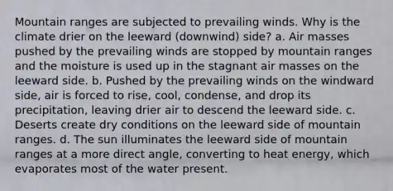 Mountain ranges are subjected to prevailing winds. Why is the climate drier on the leeward (downwind) side? a. Air masses pushed by the prevailing winds are stopped by mountain ranges and the moisture is used up in the stagnant air masses on the leeward side. b. Pushed by the prevailing winds on the windward side, air is forced to rise, cool, condense, and drop its precipitation, leaving drier air to descend the leeward side. c. Deserts create dry conditions on the leeward side of mountain ranges. d. The sun illuminates the leeward side of mountain ranges at a more direct angle, converting to heat energy, which evaporates most of the water present.