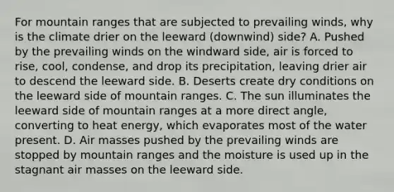 For mountain ranges that are subjected to prevailing winds, why is the climate drier on the leeward (downwind) side? A. Pushed by the prevailing winds on the windward side, air is forced to rise, cool, condense, and drop its precipitation, leaving drier air to descend the leeward side. B. Deserts create dry conditions on the leeward side of mountain ranges. C. The sun illuminates the leeward side of mountain ranges at a more direct angle, converting to heat energy, which evaporates most of the water present. D. Air masses pushed by the prevailing winds are stopped by mountain ranges and the moisture is used up in the stagnant air masses on the leeward side.