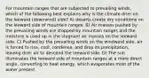 For mountain ranges that are subjected to prevailing winds, which of the following best explains why is the climate drier on the leeward (downwind) side? A) deserts create dry conditions on the leeward side of mountain ranges. B) Air masses pushed by the prevailing winds are stopped by mountain ranges and the moisture is used up in the stagnant air masses on the leeward side. C) Pushed by the prevailing winds on the windward side, air is forced to rise, cool, condense, and drop its precipitation, leaving drier air to descend the leeward side. D) The sun illuminates the leeward side of mountain ranges at a more direct angle, converting to heat energy, which evaporates most of the water present.