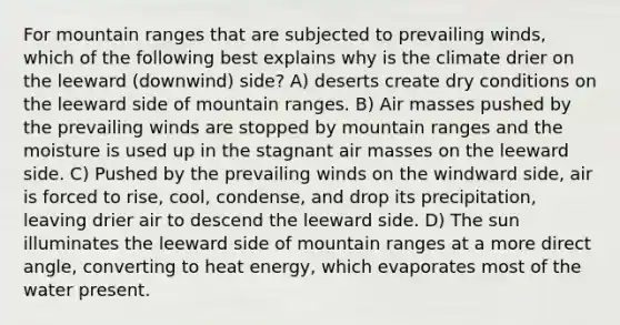 For mountain ranges that are subjected to prevailing winds, which of the following best explains why is the climate drier on the leeward (downwind) side? A) deserts create dry conditions on the leeward side of mountain ranges. B) <a href='https://www.questionai.com/knowledge/kxxue2ni5z-air-masses' class='anchor-knowledge'>air masses</a> pushed by the prevailing winds are stopped by mountain ranges and the moisture is used up in the stagnant air masses on the leeward side. C) Pushed by the prevailing winds on the windward side, air is forced to rise, cool, condense, and drop its precipitation, leaving drier air to descend the leeward side. D) The sun illuminates the leeward side of mountain ranges at a more direct angle, converting to heat energy, which evaporates most of the water present.