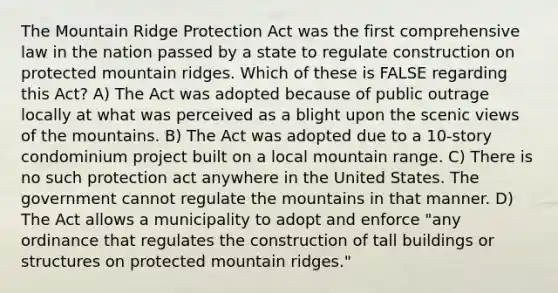 The Mountain Ridge Protection Act was the first comprehensive law in the nation passed by a state to regulate construction on protected mountain ridges. Which of these is FALSE regarding this Act? A) The Act was adopted because of public outrage locally at what was perceived as a blight upon the scenic views of the mountains. B) The Act was adopted due to a 10-story condominium project built on a local mountain range. C) There is no such protection act anywhere in the United States. The government cannot regulate the mountains in that manner. D) The Act allows a municipality to adopt and enforce "any ordinance that regulates the construction of tall buildings or structures on protected mountain ridges."