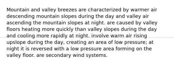 Mountain and valley breezes are characterized by warmer air descending mountain slopes during the day and valley air ascending the mountain slopes at night. are caused by valley floors heating more quickly than valley slopes during the day and cooling more rapidly at night. involve warm air rising upslope during the day, creating an area of low pressure; at night it is reversed with a low pressure area forming on the valley floor. are secondary wind systems.