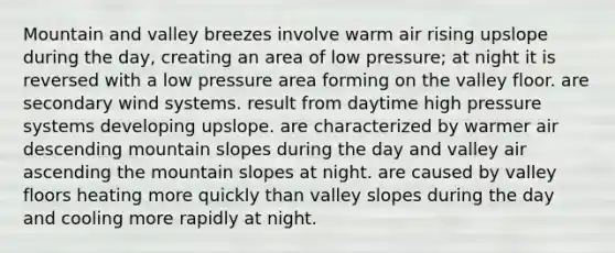 Mountain and valley breezes involve warm air rising upslope during the day, creating an area of low pressure; at night it is reversed with a low pressure area forming on the valley floor. are secondary wind systems. result from daytime high pressure systems developing upslope. are characterized by warmer air descending mountain slopes during the day and valley air ascending the mountain slopes at night. are caused by valley floors heating more quickly than valley slopes during the day and cooling more rapidly at night.