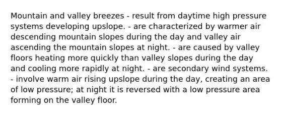 Mountain and valley breezes - result from daytime high pressure systems developing upslope. - are characterized by warmer air descending mountain slopes during the day and valley air ascending the mountain slopes at night. - are caused by valley floors heating more quickly than valley slopes during the day and cooling more rapidly at night. - are secondary wind systems. - involve warm air rising upslope during the day, creating an area of low pressure; at night it is reversed with a low pressure area forming on the valley floor.