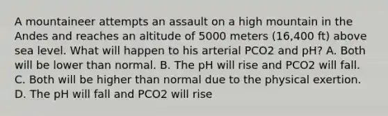 A mountaineer attempts an assault on a high mountain in the Andes and reaches an altitude of 5000 meters (16,400 ft) above sea level. What will happen to his arterial PCO2 and pH? A. Both will be lower than normal. B. The pH will rise and PCO2 will fall. C. Both will be higher than normal due to the physical exertion. D. The pH will fall and PCO2 will rise