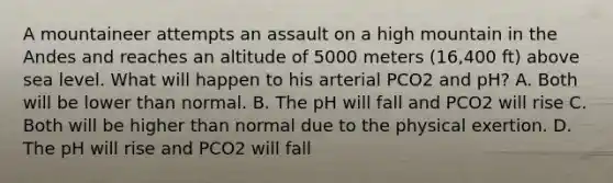 A mountaineer attempts an assault on a high mountain in the Andes and reaches an altitude of 5000 meters (16,400 ft) above sea level. What will happen to his arterial PCO2 and pH? A. Both will be lower than normal. B. The pH will fall and PCO2 will rise C. Both will be higher than normal due to the physical exertion. D. The pH will rise and PCO2 will fall