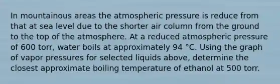 In mountainous areas the atmospheric pressure is reduce from that at sea level due to the shorter air column from the ground to the top of the atmosphere. At a reduced atmospheric pressure of 600 torr, water boils at approximately 94 °C. Using the graph of vapor pressures for selected liquids above, determine the closest approximate boiling temperature of ethanol at 500 torr.