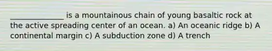 ______________ is a mountainous chain of young basaltic rock at the active spreading center of an ocean. a) An oceanic ridge b) A continental margin c) A subduction zone d) A trench