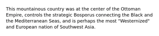 This mountainous country was at the center of the Ottoman Empire, controls the strategic Bosporus connecting the Black and the Mediterranean Seas, and is perhaps the most "Westernized" and European nation of Southwest Asia.