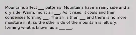 Mountains affect ___ patterns. Mountains have a rainy side and a dry side. Warm, moist air ___. As it rises, it cools and then condenses forming ___. The air is then ___ and there is no more moisture in it, so the other side of the mountain is left dry, forming what is known as a ___ ___.