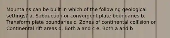 Mountains can be built in which of the following geological settings? a. Subduction or convergent plate boundaries b. Transform plate boundaries c. Zones of continental collision or Continental rift areas d. Both a and c e. Both a and b