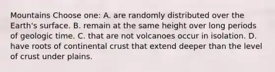 Mountains Choose one: A. are randomly distributed over the Earth's surface. B. remain at the same height over long periods of geologic time. C. that are not volcanoes occur in isolation. D. have roots of continental crust that extend deeper than the level of crust under plains.