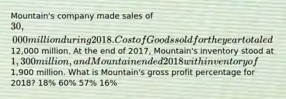 Mountain's company made sales of 30,000 million during 2018. Cost of Goods sold for the year totaled12,000 million. At the end of 2017, Mountain's inventory stood at 1,300 million, and Mountain ended 2018 with inventory of1,900 million. What is Mountain's gross profit percentage for 2018? 18% 60% 57% 16%