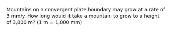 Mountains on a convergent plate boundary may grow at a rate of 3 mm/y. How long would it take a mountain to grow to a height of 3,000 m? (1 m = 1,000 mm)