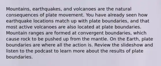 Mountains, earthquakes, and volcanoes are the natural consequences of plate movement. You have already seen how earthquake locations match up with plate boundaries, and that most active volcanoes are also located at plate boundaries. Mountain ranges are formed at convergent boundaries, which cause rock to be pushed up from the mantle. On the Earth, plate boundaries are where all the action is. Review the slideshow and listen to the podcast to learn more about the results of plate boundaries.