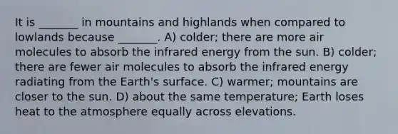 It is _______ in mountains and highlands when compared to lowlands because _______. A) colder; there are more air molecules to absorb the infrared energy from the sun. B) colder; there are fewer air molecules to absorb the infrared energy radiating from the Earth's surface. C) warmer; mountains are closer to the sun. D) about the same temperature; Earth loses heat to the atmosphere equally across elevations.