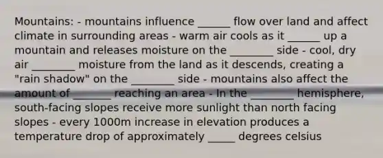 Mountains: - mountains influence ______ flow over land and affect climate in surrounding areas - warm air cools as it ______ up a mountain and releases moisture on the ________ side - cool, dry air ________ moisture from the land as it descends, creating a "rain shadow" on the ________ side - mountains also affect the amount of _______ reaching an area - In the ________ hemisphere, south-facing slopes receive more sunlight than north facing slopes - every 1000m increase in elevation produces a temperature drop of approximately _____ degrees celsius