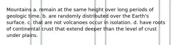 Mountains a. remain at the same height over long periods of geologic time. b. are randomly distributed over the Earth's surface. c. that are not volcanoes occur in isolation. d. have roots of continental crust that extend deeper than the level of crust under plains.