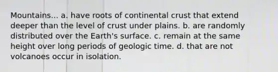 Mountains... a. have roots of continental crust that extend deeper than the level of crust under plains. b. are randomly distributed over the Earth's surface. c. remain at the same height over long periods of <a href='https://www.questionai.com/knowledge/k8JpI6wldh-geologic-time' class='anchor-knowledge'>geologic time</a>. d. that are not volcanoes occur in isolation.