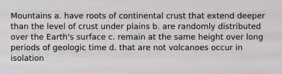 Mountains a. have roots of continental crust that extend deeper than the level of crust under plains b. are randomly distributed over the Earth's surface c. remain at the same height over long periods of <a href='https://www.questionai.com/knowledge/k8JpI6wldh-geologic-time' class='anchor-knowledge'>geologic time</a> d. that are not volcanoes occur in isolation