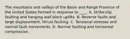 The mountains and valleys of the Basin and Range Province of the United States formed in response to ____. A. Strike-slip faulting and hanging wall block uplifts. B. Reverse faults and large displacement, thrust faulting. C. Tensional stresses and normal-fault movements. D. Normal faulting and horizontal compression.