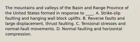 The mountains and valleys of the Basin and Range Province of the United States formed in response to ____. A. Strike-slip faulting and hanging wall block uplifts. B. Reverse faults and large displacement, thrust faulting. C. Tensional stresses and normal-fault movements. D. Normal faulting and horizontal compression.