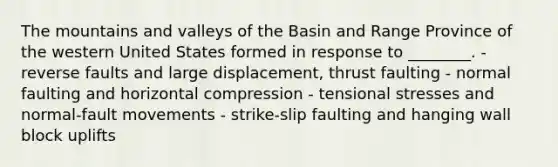 The mountains and valleys of the Basin and Range Province of the western United States formed in response to ________. - reverse faults and large displacement, thrust faulting - normal faulting and horizontal compression - tensional stresses and normal-fault movements - strike-slip faulting and hanging wall block uplifts