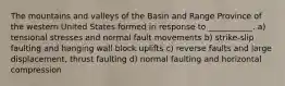 The mountains and valleys of the Basin and Range Province of the western United States formed in response to ___________. a) tensional stresses and normal fault movements b) strike-slip faulting and hanging wall block uplifts c) reverse faults and large displacement, thrust faulting d) normal faulting and horizontal compression