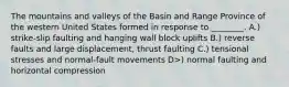 The mountains and valleys of the Basin and Range Province of the western United States formed in response to ________. A.) strike-slip faulting and hanging wall block uplifts B.) reverse faults and large displacement, thrust faulting C.) tensional stresses and normal-fault movements D>) normal faulting and horizontal compression