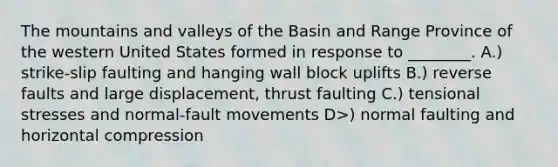 The mountains and valleys of the Basin and Range Province of the western United States formed in response to ________. A.) strike-slip faulting and hanging wall block uplifts B.) reverse faults and large displacement, thrust faulting C.) tensional stresses and normal-fault movements D>) normal faulting and horizontal compression