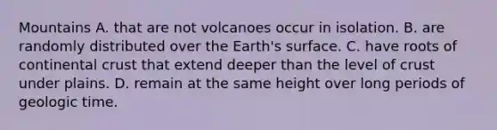 Mountains A. that are not volcanoes occur in isolation. B. are randomly distributed over the Earth's surface. C. have roots of continental crust that extend deeper than the level of crust under plains. D. remain at the same height over long periods of geologic time.