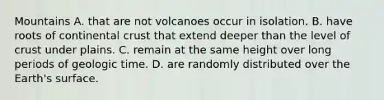 Mountains A. that are not volcanoes occur in isolation. B. have roots of continental crust that extend deeper than the level of crust under plains. C. remain at the same height over long periods of geologic time. D. are randomly distributed over the Earth's surface.