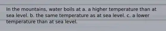 In the mountains, water boils at a. a higher temperature than at sea level. b. the same temperature as at sea level. c. a lower temperature than at sea level.