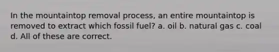 In the mountaintop removal process, an entire mountaintop is removed to extract which fossil fuel? a. oil b. natural gas c. coal d. All of these are correct.