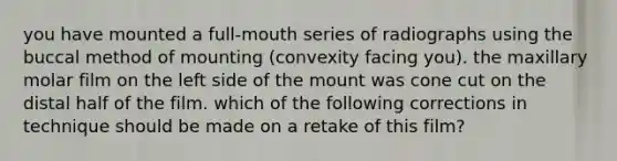 you have mounted a full-mouth series of radiographs using the buccal method of mounting (convexity facing you). the maxillary molar film on the left side of the mount was cone cut on the distal half of the film. which of the following corrections in technique should be made on a retake of this film?