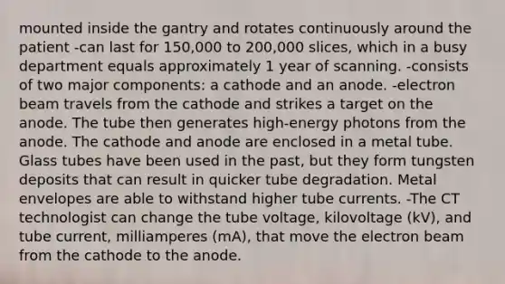 mounted inside the gantry and rotates continuously around the patient -can last for 150,000 to 200,000 slices, which in a busy department equals approximately 1 year of scanning. -consists of two major components: a cathode and an anode. -electron beam travels from the cathode and strikes a target on the anode. The tube then generates high-energy photons from the anode. The cathode and anode are enclosed in a metal tube. Glass tubes have been used in the past, but they form tungsten deposits that can result in quicker tube degradation. Metal envelopes are able to withstand higher tube currents. -The CT technologist can change the tube voltage, kilovoltage (kV), and tube current, milliamperes (mA), that move the electron beam from the cathode to the anode.